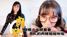 满肉欲眼镜少女抓着着男人的肉棒细细吮吸的样子真销魂眼神超诱惑的～